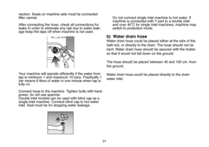 Page 47
21
nection. Seals on machine side must be connected 
ﬁlter cannal.
After connecting the hose, check all connections for leaks In order to eliminate any risk due to water leak-
age keep the taps off when machine is not used.
 
Your machine will operate efﬁciently if the water from
tap is minimum 1 and maximum 10 bars. Practically 1 bar means 8 liters of water in one minute when tap is fully on. 
Connect hose to the machine. Tighten bolts with hand 
power, do not use spanner.
Double inlet models can be...