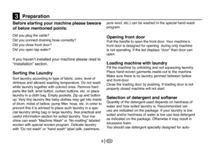 Page 35
EN9
Before starting your machine please beware 
of below mentioned points:
Did you plug the cable?
Did you connect draining hose correctly? 
Did you close front door?
Did you open tap water? 
If you haven’t installed your machine please read to 
“Installation” section. 
Sorting the Laundry 
Sort laundry according to type of fabric, color, level of 
dirtiness and allowed washing temperature. Do not wash 
white laundry together with colored ones. Remove hard 
parts like belt, wrist button, curtain...