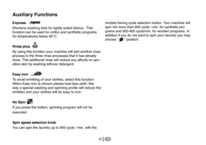 Page 38
EN12
Express
Shortens washing time for lightly soiled fabrics.  This 
function can be used for cotton and synthetic programs 
for temperatures below 60°C. 
Rinse plus
By using this function your machine will add another rinse 
process to the three rinse processes that it has already 
done. This additional rinse will reduce any affects on sen
-
sitive skin by washing leftover detergent. 
Easy-iron
To avoid wrinkling of your clothes, select this function. 
When Easy-iron is chosen please load less cloth,...