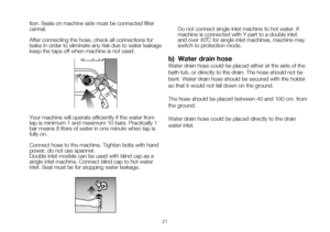 Page 4721
tion. Seals on machine side must be connected filter 
cannal.
After connecting the hose, check all connections for 
leaks In order to eliminate any risk due to water leakage 
keep the taps off when machine is not used.
 
Your	machine	will	operate	efficiently	if	the	water	from	
tap is minimum 1 and maximum 10 bars. Practically 1 
bar means 8 liters of water in one minute when tap is 
fully on. 
Connect hose to the machine. Tighten bolts with hand 
power, do not use spanner.
Double inlet models can be...