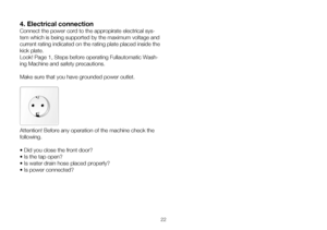 Page 4822
4. Electrical connection
Connect the power cord to the appropirate electrical sys-
tem which is being supported by the maximum voltage and 
current rating indicated on the rating plate placed inside the 
kick plate.
Look! Page 1, Steps before operating Fullautomatic Wash-
ing Machine and safety precautions.
Make sure that you have grounded power outlet. 
Attention!	Before	any	operation	of	the	machine	check	the	
following.
•	Did	you	close	the	front	door?
•	Is	the	tap	open?
•	Is	water	drain	hose	placed...