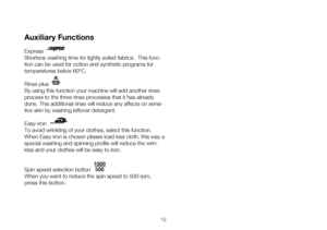 Page 1212
Auxiliary Functions
Express
Shortens washing time for lightly soiled fabrics.  This func-
tion can be used for cotton and synthetic programs for 
temperatures below 60°C. 
Rinse plus
By using this function your machine will add another rinse 
process to the three rinse processes that it has already 
done. This additional rinse will reduce any affects on sensi-
tive skin by washing leftover detergent. 
Easy-iron
To avoid wrinkling of your clothes, select this function. 
When Easy-iron is chosen please...