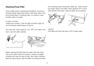 Page 1919
Cleaning Pump Filter 
There is filter system maintaning long lifetime of pump by 
blocking foreign objects like button, cloth fiber enter to the 
pump during drain of washing water. It is useful to clean 
the filter when it is soiled. 
In order to do this:
Unplug your machine. Open the filter at bottom right cor-
ner by pressing marked space on the lid.
Hot water risk: There might be 15 lt., 90°C hot water in the 
drum. Open the filter carefully.
Before opening the filter drain the water with drain...