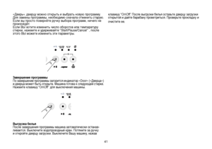 Page 4141
«Дверь», дверцу можно открыть и выбрать новую программу.
Для замены программы, необходимо сначала отменить старую. 
Если вы просто повернёте ручку выбора программ, ничего не 
произойдёт.
Если ВЫ хотите изменить число оборотов или температуру 
стирки, нажмите и удерживайте “Start/Pause/Cancel” , после 
этого ВЫ можете изменить эти параметры.
Завершение программы
По завершении программы загорится индикатор «Door» («Дверца») 
и дверца может быть открыта. Машина готова к следующей стирке. 
Нажмите клавишу...