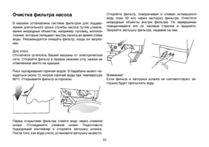 Page 4343
Очистка фильтра насоса 
В  машине  установлена  система  фильтров  для  поддер-
жания  длительного  срока  службы  насоса  путем  улавли-
вания  инородных  объектов,  например,  пуговиц,  волокон 
тканей, которые попадают внутрь насоса во время слива 
воды.  Рекомендуется  очищать  фильтр,  когда  он  загряз-
нен.
Для этого:
Отключите  штепсель  Вашей  машины  от  электрической 
сети. Откройте фильтр в правом нижнем углу, нажав на 
отмеченное место на крышке.
Риск ошпаривания горячей водой: В барабане...