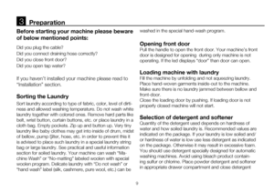 Page 99
Before starting your machine please beware 
of below mentioned points:
Did you plug the cable?
Did you connect draining hose correctly? 
Did you close front door?
Did you open tap water? 
If you haven’t installed your machine please read to 
“Installation” section. 
Sorting the Laundry 
Sort laundry according to type of fabric, color, level of dirti-
ness and allowed washing temperature. Do not wash white 
laundry together with colored ones. Remove hard parts like 
belt, wrist button, curtain buttons,...