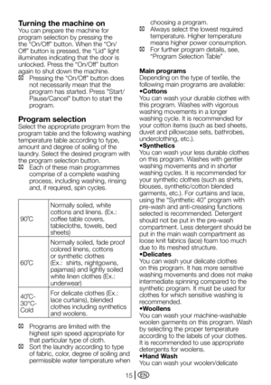 Page 15EN15
Turning the machine on
You	can	prepare	the	machine	for	
program selection by pressing the 
the	“On/Off”	button.	When	the	“On/
Off”	button	is	pressed,	the	“Lid”	light	
illuminates indicating that the door is 
unlocked.	Press	the	“On/Off”	button	
again to shut down the machine.
C		 Pressing	the	“On/Off”	button	does	
not necessarily mean that the 
program	has	started.	Press	"Start/
Pause/Cancel"	button	to	start	the	
program.
Program selection
Select the appropriate program from the 
program...