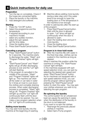 Page 21EN21
Preparation
1. Turn the tap on completely. Check if 
the hoses are connected tightly.
2.	 Place	the	laundry	in	the	machine.
3. Add detergent and softener.
Starting
1.	 Press	the	“On/Off”	button.
2. Select the programme and the 
temperature.
3.	 If	required	(according	to	your	
machine’s	model):
–	 select	any	auxiliary	function,
–	 adjust	the	spin	speed,
–	 set	the	time	delay,
4. Close the loading door.
5.	 Press	Start/Pause/Cancel	button.
Canceling a program
•	 Press	“Start/Pause/Cancel”	button	
for...