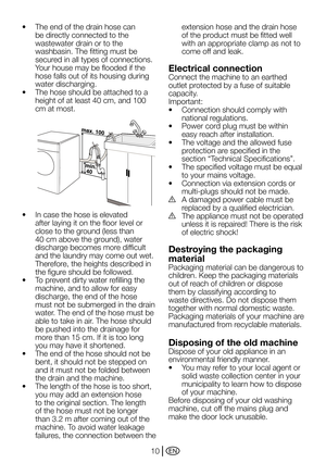 Page 10EN10
•	 The	end	of	the	drain	hose	can	
be directly connected to the 
wastewater drain or to the 
washbasin. The fitting must be 
secured in all types of connections. 
Your	house	may	be	flooded	if	the	
hose falls out of its housing during 
water discharging.
•	 The	hose	should	be	attached	to	a	
height of at least 40 cm, and 100 
cm at most.
•	 In	case	the	hose	is	elevated	
after laying it on the floor level or 
close	to	the	ground	(less	than	
40	cm	above	the	ground),	water	
discharge becomes more...