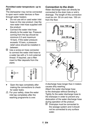 Page 118
Connection to the drain
Water discharge hose can directly be 
connected to the drain hole or sink’s 
drainage. The length of this connection 
must be min. 50 cm and max. 100 cm 
from the floor. 
1011
•	Open the taps completely after 
making the connections to check 
for water leaks.
A For your safety, close the water 
inlet tap completely after the 
washing programme is over.
 














Permitted water temperature: up to 
25°C
The dishwasher may not be connected 
to open warm water devices or...