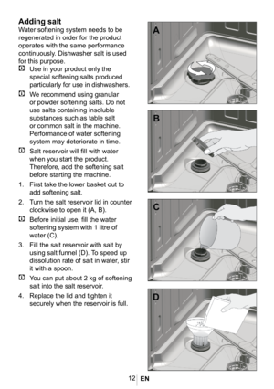 Page 1512
1012
Adding salt
Water softening system needs to be 
regenerated in order for the product 
operates with the same performance 
continuously. Dishwasher salt is used 
for this purpose.
C Use in your product only the 
special softening salts produced 
particularly for use in dishwashers. 
C We recommend using granular 
or powder softening salts. Do not 
use salts containing insoluble 
substances such as table salt 
or common salt in the machine. 
Performance of water softening 
system may deteriorate in...