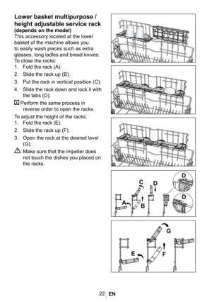 Page 2522
1019


 

 
Lower basket multipurpose / 
height adjustable service rack
(depends on the model)
This accessory located at the lower 
basket of the machine allows you 
to easily wash pieces such as extra 
glasses, long ladles and bread knives.
To close the racks:
1. 
Fold the rack (A).
2. Slide the rack up (B).
3. Put the rack in vertical position (C).
4. Slide the rack down and lock it with 
the tabs (D).
 Perform the same process in 
reverse order to open the racks.
To adjust the height of the racks:...