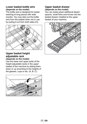 Page 2623
1026
1023
1020
Lower basket bottle wire
(depends on the model)
The bottle wire is designed for easier 
washing of long pieces with wide 
mouths. You may take out the bottle 
wire from the basket when not in use 
by pulling it out from both sides (H).
Upper basket height 
adjustable rack
(depends on the model)
Use the lower and upper parts of the 
height adjustable racks in the upper 
basket of the machine by sliding them 
down or up according to the heights of 
the glasses, cups or etc. (A, B, C)....