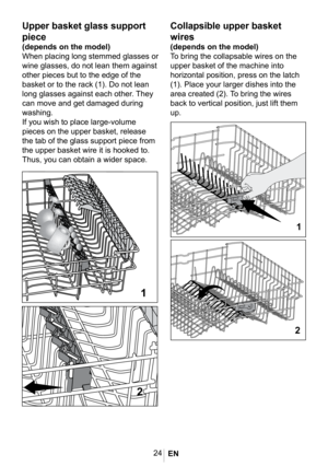 Page 2724
1025
4-9A Ust sepet Katlanan 
teller
Collapsible upper basket 
wires
(depends on the model)
To bring the collapsable wires on the 
upper basket of the machine into 
horizontal position, press on the latch 
(1). Place your larger dishes into the 
area created (2). To bring the wires 
back to vertical position, just lift them 
up.

Upper basket glass support 
piece
(depends on the model)
When placing long stemmed glasses or 
wine glasses, do not lean them against 
other pieces but to the edge of the...