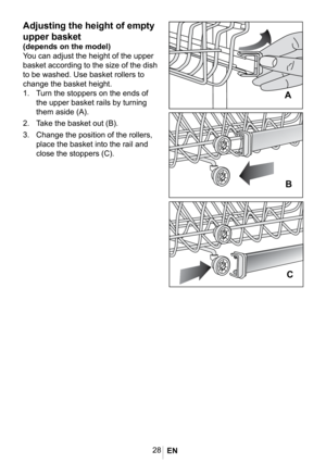 Page 3128
Adjusting the height of empty 
upper basket
(depends on the model)
You can adjust the height of the upper 
basket according to the size of the dish 
to be washed. Use basket rollers to 
change the basket height. 
1. Turn the stoppers on the ends of 
the upper basket rails by turning 
them aside (A). 
2. Take the basket out (B). 
3. Change the position of the rollers, 
place the basket into the rail and 
close the stoppers (C).
1022 eps


 
EN  