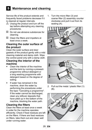 Page 3229
1. Turn the micro filter (3) and 
coarse filter (2) assembly counter 
clockwise and pull it out from its 
seating (A).
5Maintenance and cleaning
Service life of the product extends and 
frequently faced problems decrease if it 
is cleaned at regular intervals. 
A Unplug the product and turn off the 
tap before attempting any cleaning 
procedures.
C  Do not use abrasive substances for 
cleaning.
C Clean the filters and impellers at 
least once a week.
Cleaning the outer surface of 
the product
Clean...