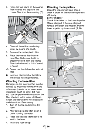 Page 3330






4.  Clean all three filters under tap 
water by means of a brush.
5. Replace the metal/plastic filter.
6. Place the coarse filter into the 
microfilter. Make sure that it is 
properly seated. Turn the coarse 
filter clockwise until a “click” sound 
is heard. 
A Do not use the dishwasher without 
filter.
C  Incorrect placement of the filters 
will reduce washing efficiency.
Cleaning the hose filter
Damages on the machine that may be 
caused by impurities coming from the 
urban supply water or...