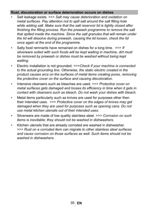 Page 3835
Rust, discoloration or surface deterioration occurs on dishes
• Salt leakage exists. >>> Salt may cause deterioration and oxidation on 
metal surfaces. Pay attention not to spill salt around the salt filling \
hole 
while adding salt. Make sure that the salt reservoir lid is tightly clos\
ed after 
finishing the filling process. Run the prewash programme to remove the s\
alt 
that spilled inside the machine. Since the salt granules that will remai\
n under 
the lid will dissolve during prewash,...