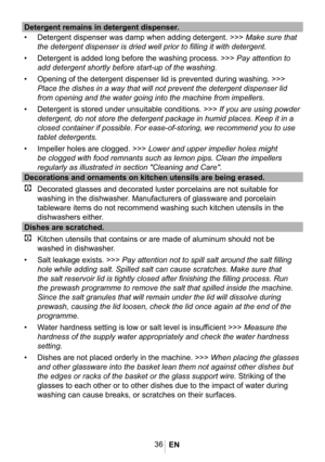Page 3936
Detergent remains in detergent dispenser.
• Detergent dispenser was damp when adding detergent. >>> Make sure that 
the detergent dispenser is dried well prior to filling it with detergent\
.
• Detergent is added long before the washing process. >>> Pay attention to 
add detergent shortly before start-up of the washing.
• Opening of the detergent dispenser lid is prevented during washing. >>> \
Place the dishes in a way that will not prevent the detergent dispenser \
lid 
from opening and the water...