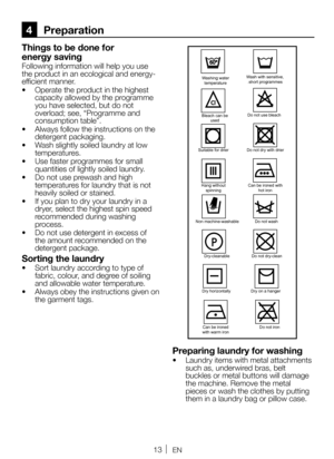 Page 1313EN
4 Preparation
Things to be done for 
energy saving
Following information will help you use 
the product in an ecological and energy-
efficient manner.
•  Operate the product in the highest 
capacity allowed by the programme 
you have selected, but do not 
overload; see, “Programme and 
consumption table”.
•  Always follow the instructions on the 
detergent packaging.
•  Wash slightly soiled laundry at low 
temperatures.
•  Use faster programmes for small 
quantities of lightly soiled laundry.
•  Do...