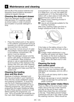 Page 2828EN
6 Maintenance and cleaning
Service life of the product extends and 
frequently faced problems decrease if 
cleaned at regular intervals.
Cleaning the detergent drawer
Clean the detergent drawer at regular 
intervals (every 4-5 washing cycles) 
as shown below in order to prevent 
accumulation of powder detergent in 
time.
1.  Press the dotted point on the siphon 
in the softener compartment and pull 
towards you until the compartment is 
removed from the machine.
C If more than normal amount of water...