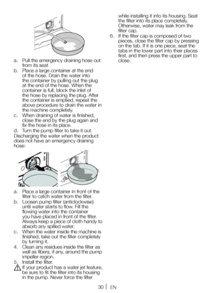 Page 3030EN
a. Pull the emergency draining hose out 
from its seat
b.  Place a large container at the end 
of the hose. Drain the water into 
the container by pulling out the plug 
at the end of the hose. When the 
container is full, block the inlet of 
the hose by replacing the plug. After 
the container is emptied, repeat the 
above procedure to drain the water in 
the machine completely.
c.  When draining of water is finished, 
close the end by the plug again and 
fix the hose in its place.
d.  Turn the pump...