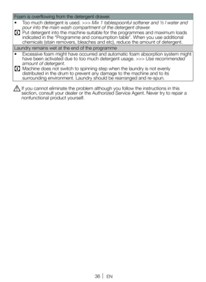 Page 3636EN
Foam is overflowing from the detergent drawer.
• Too much detergent is used. >>> Mix 1 tablespoonful softener and ½ l water and 
pour into the main wash compartment of the detergent drawer.
C Put detergent into the machine suitable for the programmes and maximum loads 
indicated in the “Programme and consumption table”. When you use additional 
chemicals (stain removers, bleaches and etc), reduce the amount of detergent.
Laundry remains wet at the end of the programme
•  Excessive foam might have...