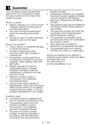 Page 3737EN
8 Guarantee
Your new Beko product is guaranteed 
against the cost of breakdown repairs 
for twelve months from the date of the 
original purchase. 
What is covered?
•  Repairs necessary as a result of faulty 
materials, defective components or 
manufacturing defect.   
•  The cost of functional replacement 
parts, but excluding consumable 
items. 
•  The labour costs of a Beko approved 
repairer to carry out the repair. 
What is not covered?
•  Transit, delivery or accidental damage 
or misuse and...