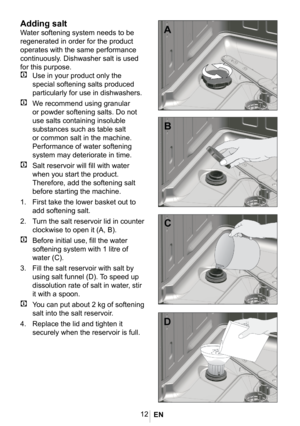 Page 1512
1012
Adding salt
Water softening system needs to be 
regenerated in order for the product 
operates with the same performance 
continuously. Dishwasher salt is used 
for this purpose.
C Use in your product only the 
special softening salts produced 
particularly for use in dishwashers. 
C We recommend using granular 
or powder softening salts. Do not 
use salts containing insoluble 
substances such as table salt 
or common salt in the machine. 
Performance of water softening 
system may deteriorate in...