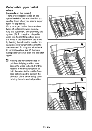 Page 2825
6000_eu2_
üstsepet_full_yatar_
sepet
Collapsable upper basket 
wires
(depends on the model)
There are collapsible wires on the 
upper basket of the machine that you 
can lay down when you need a larger 
room for big dishes. 
On your upper basket there are two 
types of collapsible wires namely, 
fully laid system (A) and gradually laid 
system (B). To bring the collapsible 
wires into horizontal position, push 
the wires in the direction of the arrow 
by holding them from the middle. You 
can place...