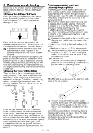 Page 1414EN
5  Maintenance and cleaning
Service 	life 	of 	the 	product 	extends 	and 	frequently	
faced 	problems 	decrease 	if 	cleaned 	at 	regular	
intervals.
Cleaning the detergent drawerClean the detergent drawer at regular intervals 
(every 	4-5 	washing 	cycles) 	as 	shown 	below	
in order to prevent accumulation of powder 
detergent in time.
Press the dotted point on the siphon in the 
softener compartment and pull towards you until 
the compartment is removed from the machine.
C	 If 	more 	than...