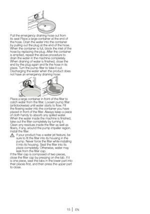 Page 1515EN
Pull the emergency draining hose out from 
its seat Place a large container at the end of 
the	hose. 	Drain 	the 	water 	into 	the 	container	
by 	pulling 	out 	the 	plug 	at 	the 	end 	of 	the 	hose.	
When 	the 	container 	is 	full, 	block 	the 	inlet 	of 	the	
hose 	by 	replacing 	the 	plug. 	After 	the 	container	
is 	emptied, 	repeat 	the 	above 	procedure 	to	
drain the water in the machine completely. 
When draining of water is finished, close the 
end 	by 	the 	plug 	again 	and 	fix 	the...