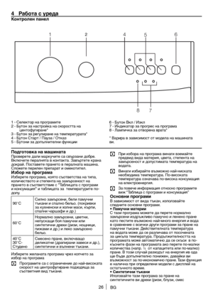 Page 2626BG
4  Рабо\fа с уреда
Кон\fролен панел 
1 - Селектор на \fрограмите
2	- 	Бутон 	за 	настройка 	на 	скоростта 	на	
центофугиране*
3 	- 	Бутон 	за 	регулиране 	на 	температурата*
4 	- 	Бутон 	Старт 	/	Пауза 	/	Отказ
5 - Бутони за до\fълнителни функции 6
	- 	Бутон 	Вкл 	/	Изкл
7 	- 	Индикатор 	за 	прогрес 	на 	програма
8 	- 	Лампичка 	за 	отворена 	врата*
* 	Варира 	в 	зависимост 	от 	модела 	на 	машината	
ви.
Подго\fовка на машина\fаПроверете 	дали 	маркучите 	са 	свързани 	добре.	
Включете 	пералнята 	в...