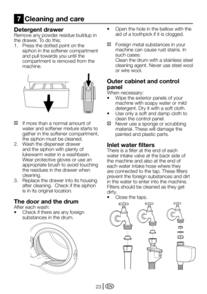 Page 23EN23
Detergent drawer
Remove any powder residue buildup in 
the	drawer.	To	do	this;
1.	 Press	the	dotted	point	on	the	
siphon in the softener compartment 
and pull towards you until the 
compartment is removed from the 
machine.
C If more than a normal amount of 
water and softener mixture starts to 
gather in the softener compartment, 
the siphon must be cleaned.
2. Wash the dispenser drawer 
and the siphon with plenty of 
lukewarm water in a washbasin. 
Wear protective gloves or use an 
appropriate...