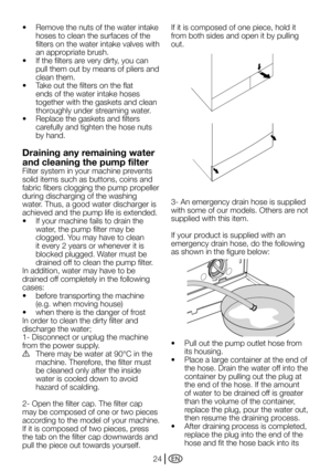 Page 24EN24
•	 Remove	the	nuts	of	the	water	intake	
hoses to clean the surfaces of the 
filters on the water intake valves with 
an appropriate brush.
•	 If	the	filters	are	very	dirty,	you	can	
pull them out by means of pliers and 
clean them.
•	 Take	out	the	filters	on	the	flat	
ends of the water intake hoses 
together with the gaskets and clean 
thoroughly under streaming water.
•	 Replace	the	gaskets	and	filters	
carefully and tighten the hose nuts 
by hand.
Draining any remaining water 
and cleaning the...