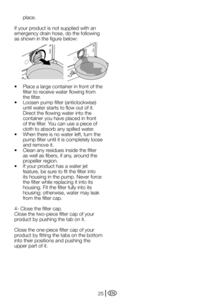 Page 25EN25
place.
If your product is not supplied with an 
emergency drain hose, do the following 
as	shown	in	the	figure	below:
•		 Place	a	large	container	in	front	of	the	
filter to receive water flowing from 
the filter.
•		 Loosen	pump	filter	(anticlockwise)	
until water starts to flow out of it. 
Direct the flowing water into the 
container you have placed in front 
of	the	filter.	You	can	use	a	piece	of	
cloth to absorb any spilled water.
•		 When	there	is	no	water	left,	turn	the	
pump filter until it is...