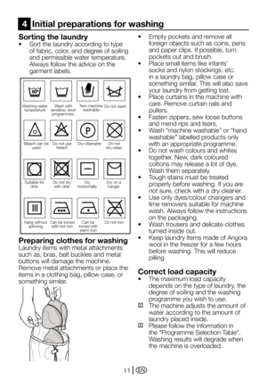 Page 11EN11
Sorting the laundry
•	 Sort	the	laundry	according	to	type	of fabric, color, and degree of soiling 
and permissible water temperature.
  Always follow the advice on the 
garment labels.
Suitable for 
drierDo not drywith drier
Can be ironed with hot ironCan be 
ironed with  warm iron
Dry on a  hanger
Do not iron
Washing water  temperature
Do not use bleach
Bleach can be  used
Non machine washable
Hang without  spinning
Do not
dry-clean
Dry 
horizontally
Do not wash
Dry-cleanable
Wash with 
sensitive,...