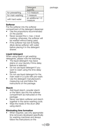 Page 13EN13
Detergent 
quantity
for prewashing 1/2 measure
for main washing 1 measure
with hard water an additional 1/2 
measure
Softener
Put	the	softener	into	the	softener	
compartment of the detergent dispenser.
•		 Use	the	proportions	recommended	 on the packet.
•		 Never	exceed	the	(>	max	