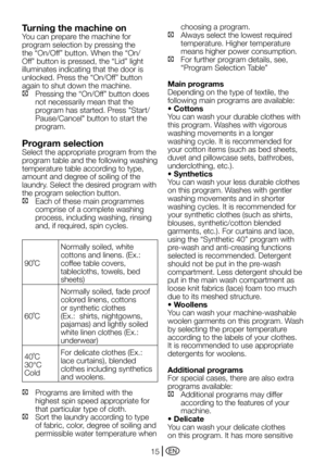 Page 15EN15
Turning the machine on
You	can	prepare	the	machine	for	
program selection by pressing the 
the	“On/Off”	button.	When	the	“On/
Off”	button	is	pressed,	the	“Lid”	light	
illuminates indicating that the door is 
unlocked.	Press	the	“On/Off”	button	
again to shut down the machine.
C		 Pressing	the	“On/Off”	button	does	not necessarily mean that the 
program	has	started.	Press	"Start/
Pause/Cancel"	button	to	start	the	
program.
Program selection
Select the appropriate program from the 
program...