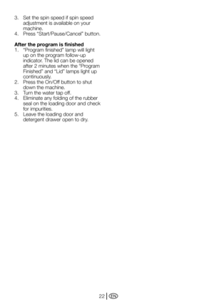 Page 22EN22
3. 
Set the spin speed if spin speed 
adjustment is available on your 
machine.
4.	 Press	“Start/Pause/Cancel”	button.	
After the program is finished
1.	 “Program	finished”	lamp	will	light	 up on the program follow-up 
indicator. The lid can be opened 
after	2	minutes	when	the	“Program	
Finished”	and	“Lid”	lamps	light	up	
continuously.  
2.	 Press	the	On/Off	button	to	shut	 down the machine.
3.  Turn the water tap off.
4.	 Eliminate	any	folding	of	the	rubber	 seal on the loading door and check 
for...