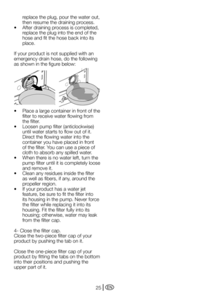 Page 25EN25
replace the plug, pour the water out, 
then resume the draining process.
•	 After	draining	process	is	completed,	 replace the plug into the end of the 
hose and fit the hose back into its 
place.
If your product is not supplied with an 
emergency drain hose, do the following 
as	shown	in	the	figure	below:
•	 Place	a	large	container	in	front	of	the	 filter to receive water flowing from 
the filter.
•	 Loosen	pump	filter	(anticlockwise)	 until water starts to flow out of it. 
Direct the flowing water...