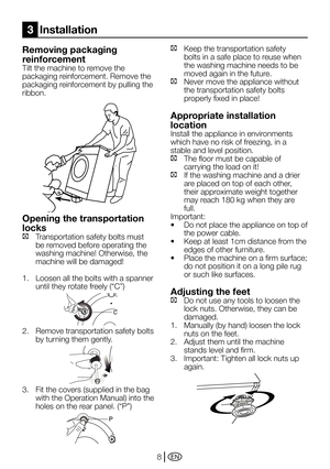 Page 8EN8
Removing packaging 
reinforcement
Tilt the machine to remove the 
packaging reinforcement. Remove the 
packaging reinforcement by pulling the 
ribbon.
Opening the transportation 
locks
C Transportation safety bolts must 
be removed before operating the 
washing	machine!	Otherwise,	the	
machine will be damaged!
1.  Loosen all the bolts with a spanner 
until	they	rotate	freely	(“C”)
2. Remove transportation safety bolts 
by turning them gently.
3.	 Fit	the	covers	(supplied	in	the	bag	
with	the...