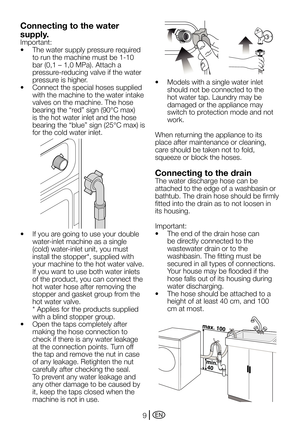 Page 9EN9
Connecting to the water 
supply.
Important:
•		 The	water	supply	pressure	required	to run the machine must be 1-10 
bar	(0,1	–	1,0	MPa).	Attach	a	
pressure-reducing valve if the water 
pressure is higher.
•		 Connect	the	special	hoses	supplied	 with the machine to the water intake 
valves on the machine. The hose 
bearing	the	“red”	sign	(90°C	max)	
is the hot water inlet and the hose 
bearing	 the	“blue”	 sign	(25°C	 max)	is	
for the cold water inlet.
•	 If	you	are	going	to	use	your	double...