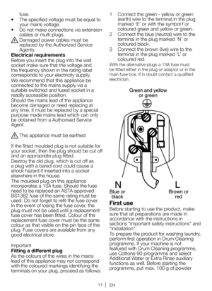 Page 1111EN
fuse.
•  The specified voltage must be equal to 
your mains voltage.
•  Do not make connections via extension 
cables or multi-plugs.
B Damaged power cables must be 
replaced by the Authorized Service 
Agents.
Electrical requirements 
Before you insert the plug into the wall 
socket make sure that the voltage and 
the frequency shown in the rating label 
corresponds to your electricity supply.
We recommend that this appliance be 
connected to the mains supply via a 
suitable switched and fused...
