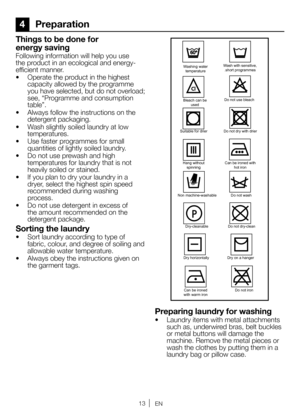 Page 1313EN
4 Preparation
Things to be done for 
energy saving
Following information will help you use 
the product in an ecological and energy-
efficient manner.
•  Operate the product in the highest 
capacity allowed by the programme 
you have selected, but do not overload; 
see, “Programme and consumption 
table”.
•  Always follow the instructions on the 
detergent packaging.
•  Wash slightly soiled laundry at low 
temperatures.
•  Use faster programmes for small 
quantities of lightly soiled laundry.
•  Do...