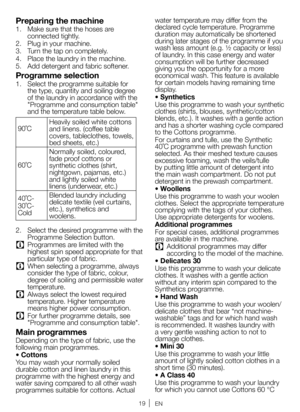 Page 1919EN
Preparing the machine
1. Make sure that the hoses are 
connected tightly. 
2.  Plug in your machine.
3.  Turn the tap on completely.
4.  Place the laundry in the machine. 
5.  Add detergent and fabric softener. 
Programme selection
1. Select the programme suitable for 
the type, quantity and soiling degree 
of the laundry in accordance with the 
"Programme and consumption table" 
and the temperature table below.
90˚C  Heavily soiled white cottons 
and linens. (coffee table 
covers,...