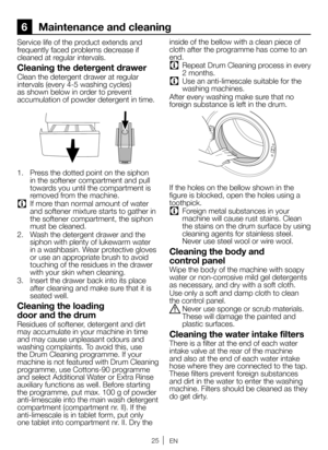 Page 2525EN
6 Maintenance and cleaning
Service life of the product extends and 
frequently faced problems decrease if 
cleaned at regular intervals.
Cleaning the detergent drawer
Clean the detergent drawer at regular 
intervals (every 4-5 washing cycles) 
as shown below in order to prevent 
accumulation of powder detergent in time.
1.  Press the dotted point on the siphon 
in the softener compartment and pull 
towards you until the compartment is 
removed from the machine.
C If more than normal amount of water...