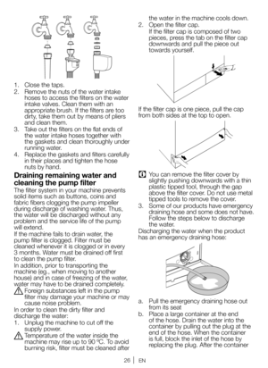 Page 2626EN
1. Close the taps.
2.  Remove the nuts of the water intake 
hoses to access the filters on the water 
intake valves. Clean them with an 
appropriate brush. If the filters are too 
dirty, take them out by means of pliers 
and clean them.
3.  Take out the filters on the flat ends of 
the water intake hoses together with 
the gaskets and clean thoroughly under 
running water.
4.  Replace the gaskets and filters carefully 
in their places and tighten the hose 
nuts by hand.
Draining remaining water and...