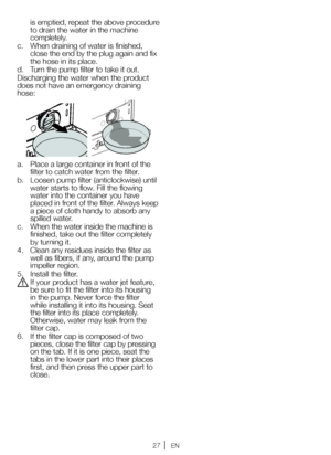 Page 2727EN
is emptied, repeat the above procedure 
to drain the water in the machine 
completely.
c.  When draining of water is finished, 
close the end by the plug again and fix 
the hose in its place.
d.  Turn the pump filter to take it out.
Discharging the water when the product 
does not have an emergency draining 
hose:
a.  Place a large container in front of the 
filter to catch water from the filter.
b.  Loosen pump filter (anticlockwise) until 
water starts to flow. Fill the flowing 
water into the...