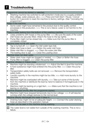Page 2828EN
7 Troubleshooting
Programme cannot be started or selected. 
•  Washing machine has switched to self protection mode due to a supply problem 
(line voltage, water pressure, etc.). >>> Press and hold Start / Pause / Cancel 
button for 3 seconds to reset the machine to factory settings. (See "Canceling the 
programme")
Water in the machine.
•  Some water might have remained in the product due to the quality control 
processes in the production. >>> This is not a failure; water is not harmful to...